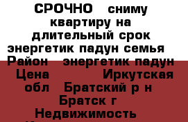 СРОЧНО!!!сниму квартиру на длительный срок.энергетик-падун.семья › Район ­ энергетик-падун › Цена ­ 9 000 - Иркутская обл., Братский р-н, Братск г. Недвижимость » Квартиры сниму   . Иркутская обл.